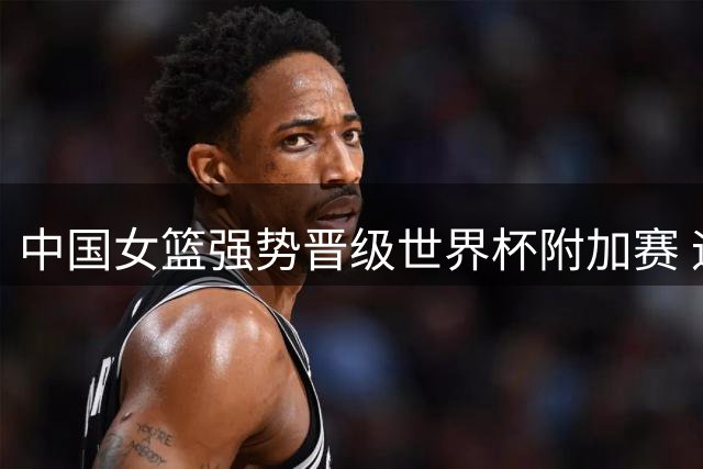 中国女篮强势晋级世界杯附加赛 迎战波多黎各