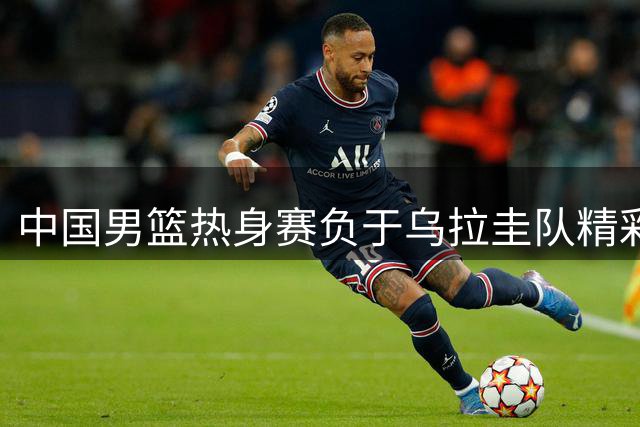 中国男篮热身赛负于乌拉圭队精彩瞬间回顾