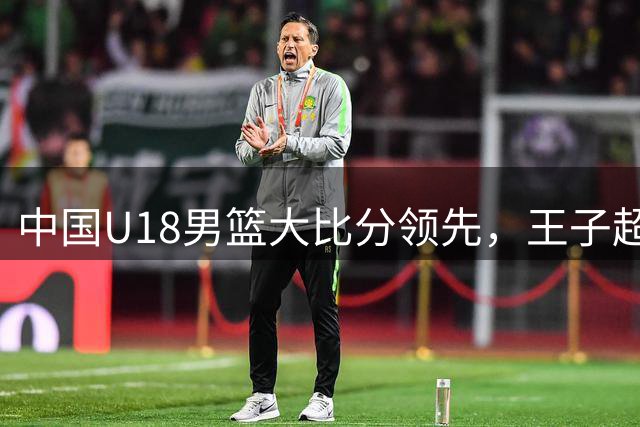 中国U18男篮大比分领先，王子超关键进球迫使新西兰暂停