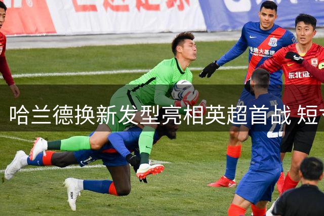 哈兰德换新发型亮相英超首战 短寸造型精神焕发