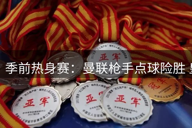 季前热身赛：曼联枪手点球险胜 皇马零封对手延续不败