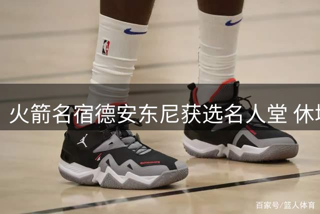 火箭名宿德安东尼获选名人堂 休城媒体高度评价