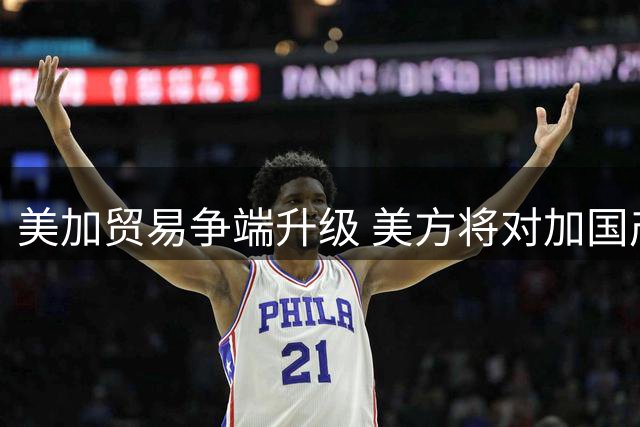 美加贸易争端升级 美方将对加国产品加征高额关税