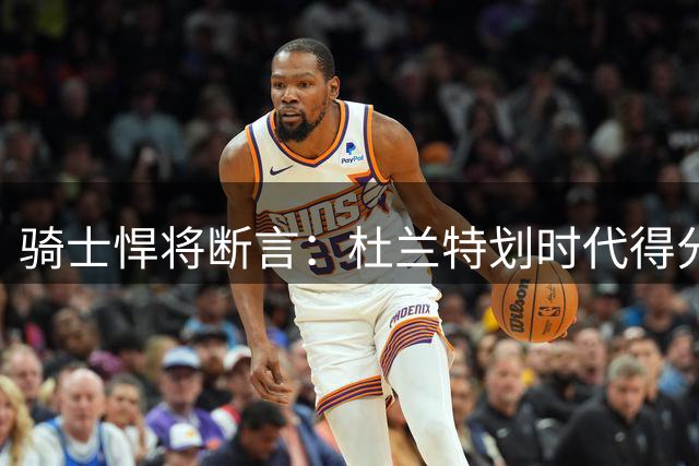 骑士悍将断言：杜兰特划时代得分能力空前绝后