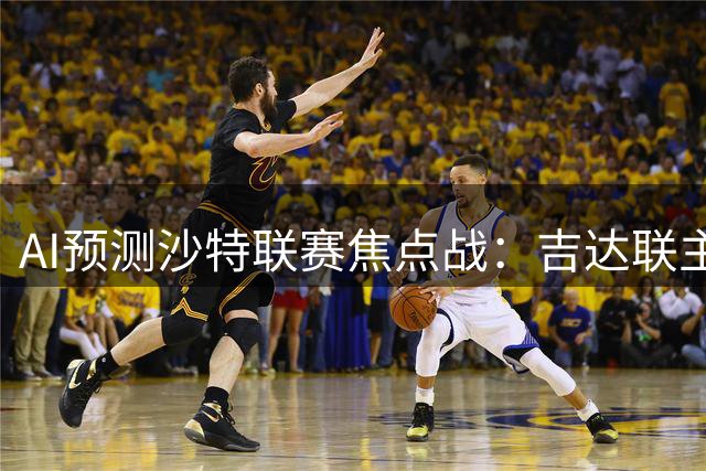 AI预测沙特联赛焦点战：吉达联主场难阻利雅得胜利